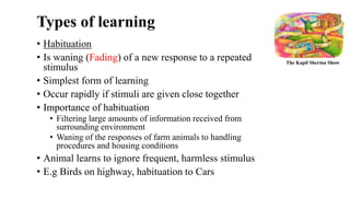 Types of learning
• Habituation
• Is waning (Fading) of a new response to a repeated
stimulus
• Simplest form of learning
• Occur rapidly if stimuli are given close together
• Importance of habituation
• Filtering large amounts of information received from
surrounding environment
• Waning of the responses of farm animals to handling
procedures and housing conditions
• Animal learns to ignore frequent, harmless stimulus
• E.g Birds on highway, habituation to Cars
The Kapil Sherma Show
 