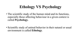 Ethology VS Psychology
• The scientific study of the human mind and its functions,
especially those affecting behaviour in a given context is
called Psychology.
• Scientific study of animal behavior in their natural or usual
environment is called Ethology.
 