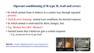 Operant conditioning (CR type II, trail and error)
• In which animal learn to behave in a certain way through repeated
practice
• Trail & error learning- animal tests conditions for desired response
• In which animal is motivated by thirst, hunger, fear.
• E.g. Skinner box (B.F. Skinner)
• Animal learns that a behavior gets a certain response
• E.g. rat presses lever to get food
Operant : an item of behaviour that is not a response to a
prior stimulus but something which is initially spontaneous,
 