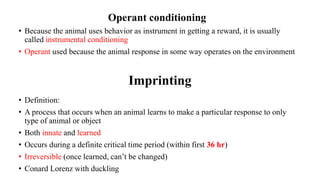 Imprinting
• Definition:
• A process that occurs when an animal learns to make a particular response to only
type of animal or object
• Both innate and learned
• Occurs during a definite critical time period (within first 36 hr)
• Irreversible (once learned, can’t be changed)
• Conard Lorenz with duckling
Operant conditioning
• Because the animal uses behavior as instrument in getting a reward, it is usually
called instrumental conditioning
• Operant used because the animal response in some way operates on the environment
 