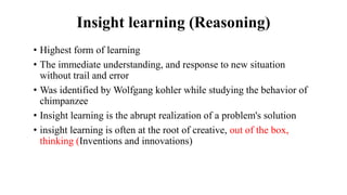Insight learning (Reasoning)
• Highest form of learning
• The immediate understanding, and response to new situation
without trail and error
• Was identified by Wolfgang kohler while studying the behavior of
chimpanzee
• Insight learning is the abrupt realization of a problem's solution
• insight learning is often at the root of creative, out of the box,
thinking (Inventions and innovations)
 