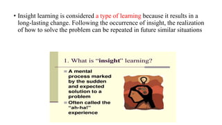• Insight learning is considered a type of learning because it results in a
long-lasting change. Following the occurrence of insight, the realization
of how to solve the problem can be repeated in future similar situations
 