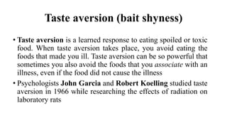 Taste aversion (bait shyness)
• Taste aversion is a learned response to eating spoiled or toxic
food. When taste aversion takes place, you avoid eating the
foods that made you ill. Taste aversion can be so powerful that
sometimes you also avoid the foods that you associate with an
illness, even if the food did not cause the illness
• Psychologists John Garcia and Robert Koelling studied taste
aversion in 1966 while researching the effects of radiation on
laboratory rats
 