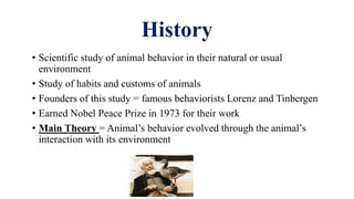 History
• Scientific study of animal behavior in their natural or usual
environment
• Study of habits and customs of animals
• Founders of this study = famous behaviorists Lorenz and Tinbergen
• Earned Nobel Peace Prize in 1973 for their work
• Main Theory = Animal’s behavior evolved through the animal’s
interaction with its environment
 