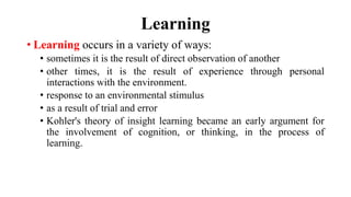 Learning
• Learning occurs in a variety of ways:
• sometimes it is the result of direct observation of another
• other times, it is the result of experience through personal
interactions with the environment.
• response to an environmental stimulus
• as a result of trial and error
• Kohler's theory of insight learning became an early argument for
the involvement of cognition, or thinking, in the process of
learning.
 