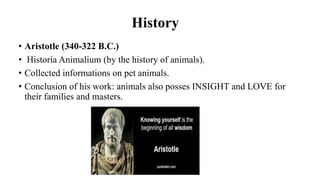 History
• Aristotle (340-322 B.C.)
• Historia Animalium (by the history of animals).
• Collected informations on pet animals.
• Conclusion of his work: animals also posses INSIGHT and LOVE for
their families and masters.
 