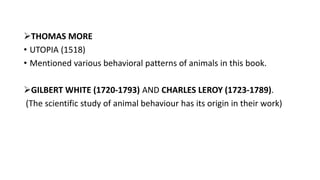 THOMAS MORE
• UTOPIA (1518)
• Mentioned various behavioral patterns of animals in this book.
GILBERT WHITE (1720-1793) AND CHARLES LEROY (1723-1789).
(The scientific study of animal behaviour has its origin in their work)
 