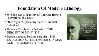 Foundation Of Modern Ethology
• With the evolution theory of Charless Darwin
(1859) through a book
• “the Origin of Species by means of Natural
Selection”
• Darwin’s First book on behavior “ THE
DESCENT OF MAN” (1871).
• Darwin’s second book on behavior “ THE
EXPRESSION OF THE EMOTIONS IN MAN
AND THE ANIMALS” (1873).
 