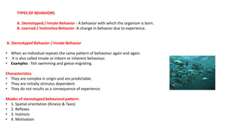 TYPES OF BEHAVIORS
A. Stereotyped / Innate Behavior - A behavior with which the organism is born.
B. Learned / Instinctive Behavior -A change in behavior due to experience.
A. Stereotyped Behavior / Innate Behavior
• When an individual repeats the same pattern of behaviour again and again.
• It is also called innate or inborn or inherent behaviour.
• Examples - fish swimming and geese migrating.
Characteristics
• They are complex in origin and are predictable.
• They are initially stimulus dependent.
• They do not results as a consequence of experience.
Modes of stereotyped behavioral pattern:
• 1. Spatial orientation (Kinesis & Taxis)
• 2. Reflexes
• 3. Instincts
• 4. Motivation
 