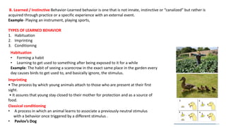 B. Learned / Instinctive Behavior-Learned behavior is one that is not innate, instinctive or “canalized” but rather is
acquired through practice or a specific experience with an external event.
Example- Playing an instrument, playing sports,
TYPES OF LEARNED BEHAVIOR
1. Habituation
2. Imprinting
3. Conditioning
Classical conditioning
• A process in which an animal learns to associate a previously neutral stimulus
with a behavior once triggered by a different stimulus .
• Pavlov’s Dog
Habituation
• Forming a habit
• Learning to get used to something after being exposed to it for a while
Example: The habit of seeing a scarecrow in the exact same place in the garden every
day causes birds to get used to, and basically ignore, the stimulus.
Imprinting
• The process by which young animals attach to those who are present at their first
sight.
• It assures that young stay closed to their mother for protection and as a source of
food.
 