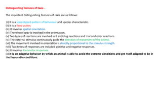 Distinguishing features of taxis –
The important distinguishing features of taxis are as follows:
(i) It is a stereotyped pattern of behaviour and species characteristic.
(ii) It is a fixed action.
(iii) It involves spatial orientation.
(iv) The whole body is involved in the orientation.
(v) Two types of reactions are involved in it avoiding reactions and trial and error reactions.
(vi) The external stimulus continuously guide the direction of movement of the animal.
(vii) The movement involved in orientation is directly proportional to the stimulus strength.
(viii) Two types of responses are included positive and negative responses.
(ix) It involves locomotor responses.
(x) It is an adaptive behavior by which an animal is able to avoid the extreme conditions and get itself adapted to be in
the favourable conditions.
 
