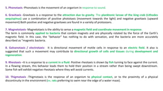 5. Phonotaxis -Phonotaxis is the movement of an organism in response to sound.
6. Gravitaxis -Gravitaxis is a response to the attraction due to gravity. The planktonic larvae of the king crab (Lithodes
aequispinus) use a combination of positive phototaxis (movement towards the light) and negative gravitaxis (upward
movement) Both positive and negative gravitaxes are found in a variety of protozoans.
7. Magnetotaxis- Magnetotaxis is the ability to sense a magnetic field and coordinate movement in response.
The term is commonly applied to bacteria that contain magnets and are physically rotated by the force of the Earth's
magnetic field. In this case, the "behavior" has nothing to do with sensation, and the bacteria are more accurately
described as "magnetic bacteria.
8. Galvanotaxis / electrotaxis- It is directional movement of motile cells in response to an electric field. It also is
suggested that such a movement may contribute to directional growth of cells and tissues during development and
regeneration.
9. Rheotaxis –It is a response to a current in a fluid. Positive rheotaxis is shown by fish turning to face against the current.
In a flowing stream, this behavior leads them to hold their position in a stream rather than being swept downstream.
Some fish will exhibit negative rheotaxis where they will avoid currents.
10. Thigmotaxis -Thigmotaxis is the response of an organism to physical contact, or to the proximity of a physical
discontinuity in the environment (ex. rats preferring to swim near the edge of a water maze).
 