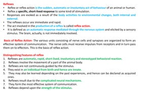 Reflexes
• Reflex or reflex action is the sudden, automatic or involuntary act of behaviour of an animal or human.
• Reflex a specific, short-lived response to some kind of stimulation.
• Responses are evoked as a result of the body activities to environmental changes, both internal and
external.
• The reflexes occur are immediate and rapid.
• The act involved in the production of a reflex is called reflex action.
• It is defined as an automatic response mediated through the nervous system and elicited by a sensory
stimulus. The brain, actually, is not immediately involved.
Basis of Reflex Action- The various units consisting of nerve cells and synapses are organized to form an
effective system of communication. The nerve cells must receive impulses from receptors and in turn pass
them on to effectors. This is the basis of reflex action.
Distinguishing Features of reflex
1. Reflexes are automatic, rapid, short-lived, involuntary and stereotyped behavioral reaction.
2. Reflexes involve the movement of a part of the animal body.
3. Reflexes are not continuously guided by the stimulus.
4. They exist in an individual from birth and hence are innate.
5. They may also be learned depending on the past experiences, and hence can be declared as acquired
ones.
6. Reflexes result due to the complicated neural mechanisms.
7. They form the most effective system of communication.
8. Reflexes depend upon the strength of the stimulus.
 