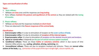 Types and classification of reflex
Types-
1. Tonic reflexes:
• Reflexes are slow ones and the responses are long-lasting.
• Tonic reflexes maintain the posture and equilibrium of the animal as they are related with the toning
of muscles.
2. Phasic reflexes:
• Reflexes are fast and the responses involved are short-lived.
• These are observed in the flexure responses of the animal body.
Classification-
1. Exteroreceptor reflex: It is due to stimulation of receptor on the outer surface of body.
2. Enteroreceptor reflex: It is due to stimulation of receptors of the internal organs.
3. Proprioreceptor reflex: It is due to stimulation of receptors on the skeletal muscle joint and tendons.
4. Spinal or cranial reflex: It depends on the part of central nervous system involved.
5. Conditional reflexes: These are those habits or voluntary activities which in due course of time
become reflex actions, e.g., cycling, salivation, driving, swimming, etc.
6. Unconditional reflexes: These are due to receptors involved and stimulus. These are normal reflex
actions of the body, e.g., contraction of the pupil of the eye in bright light, closure eyelids, etc.
 