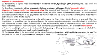 Examples of simple reflexes :
(a) If the stimulus is applied below the knee cap on the patella tendon, by hitting it lightly, the knee jerks. This is called the
'knee-jerk reflex'.
(b) If the finger is accidently pricked by a needle, the hand is suddenly withdrawn. This is 'finger-prick reflex'.
Physiology of 'knee-jerk reflex' and 'finger-prick reflex': The 'knee-jerk' and 'finger-prick', the sensation of pain is perceived
by several pain receptors in the skin. These send impulses by the dorsal sensory roots to the spinal cord. The sensory neuron
synapses with an interneuron in the grey matter. The impulses from here are finally transmitted by the ventral motor neuron
to the muscles of the effector organs.
The muscles contract in response resulting in the withdrawal of the finger or leg. It in the fraction of a second. When the
brain is intact, a nerve fibre from the spinal cord carries the stimulus sensation to the pain centre of the brain. It is only then
that one can feel the pain. Before this realization of pain, the leg or hand (knee or finger) has already been withdrawn as
here the nervous response is involuntary and occurs before one is aware of the stimulus. This is called the reflex action.
c) A sudden coughing is suffered by the individual if during eating or drinking, the undesirable component is inhaled. The
sudden response in the form of cough is called 'cough- reflex'.
(d) The 'corneal reflex' is the response elicited by the confrontation of any object which suddenly approaches the eye. The
response is in the form of sudden and quick closing of an eyelid.
 