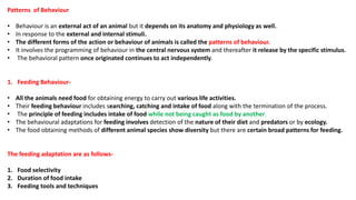 Patterns of Behaviour
• Behaviour is an external act of an animal but it depends on its anatomy and physiology as well.
• In response to the external and internal stimuli.
• The different forms of the action or behaviour of animals is called the patterns of behaviour.
• It involves the programming of behaviour in the central nervous system and thereafter it release by the specific stimulus.
• The behavioral pattern once originated continues to act independently.
1. Feeding Behaviour-
• All the animals need food for obtaining energy to carry out various life activities.
• Their feeding behaviour includes searching, catching and intake of food along with the termination of the process.
• The principle of feeding includes intake of food while not being caught as food by another.
• The behavioural adaptations for feeding involves detection of the nature of their diet and predators or by ecology.
• The food obtaining methods of different animal species show diversity but there are certain broad patterns for feeding.
The feeding adaptation are as follows-
1. Food selectivity
2. Duration of food intake
3. Feeding tools and techniques
 