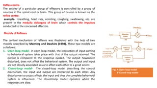 Reflex centre-
The activity of a particular group of effectors is controlled by a group of
neurons in the spinal cord or brain. This group of neuron is known as the
reflex centre.
example- breathing, heart rate, vomiting, coughing, swallowing, etc. are
present in the medulla oblongata of brain which controls the impulses
conducted to the concerned effectors.
Models of Reflexes
The control mechanism of reflexes was illustrated with the help of two
models described by Manning and Dawkins (1998). These two models are
as follows:
1. Open-loop model- In open-loop model, the interaction of input coming
to behavioral system takes place with that of the output received. The
output is compared to the response evoked. The output howsoever
disturbed, does not affect the behavioral system. The output and input
are not closely associated so as to affect each other to a great extent.
2. Closed-loop model- The closed-loop model describing the control
mechanism, the input and output are interacted to each other. Any
disturbance to output affects the input and thus the complete behavioral
system is influenced. The closed-loop model operates when the
responses are slow.
Fig- A-Open-loop model
B-Closed-loop model
 