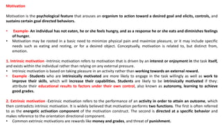 Motivation
Motivation is the psychological feature that arouses an organism to action toward a desired goal and elicits, controls, and
sustains certain goal directed behaviors.
• Example- An individual has not eaten, he or she feels hungry, and as a response he or she eats and diminishes feelings
of hunger.
• Motivation may be rooted in a basic need to minimize physical pain and maximize pleasure, or it may include specific
needs such as eating and resting, or for a desired object. Conceptually, motivation is related to, but distinct from,
emotion.
1. Intrinsic motivation -Intrinsic motivation refers to motivation that is driven by an interest or enjoyment in the task itself,
and exists within the individual rather than relying on any external pressure.
• Intrinsic motivation is based on taking pleasure in an activity rather than working towards an external reward.
• Example -Students who are intrinsically motivated are more likely to engage in the task willingly as well as work to
improve their skills, which will increase their capabilities. Students are likely to be intrinsically motivated if they:
attribute their educational results to factors under their own control, also known as autonomy, learning to achieve
good grades.
2. Extrinsic motivation -Extrinsic motivation refers to the performance of an activity in order to attain an outcome, which
then contradicts intrinsic motivation. It is widely believed that motivation performs two functions. The first is often referred
to as the energetic activation component of the motivation construct. The second is directed at a specific behavior and
makes reference to the orientation directional component.
• Common extrinsic motivations are rewards like money and grades, and threat of punishment.
 