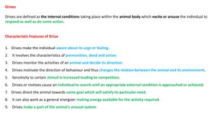 Drives
Drives are defined as the internal conditions taking place within the animal body which excite or arouse the individual to
respond as well as do some action.
Characteristic Features of Drive
1. Drives make the individual aware about its urge or feeling.
2. It involves the characteristics of premonition, deed and action.
3. Drives monitor the activities of an animal and decide its direction.
4. Drives motivate the direction of behaviour and thus changes the relation between the animal and its environment.
5. Sensitivity to certain stimuli is increased leading to competition.
6. Drives or motives cause an individual to search until an appropriate external condition is approached or achieved.
7. Drives direct the animal towards some goal which will satisfy its particular need.
8. It can also work as a general energizer making energy available for the activity required.
9. Drives make a part of the animal's arousal system.
 
