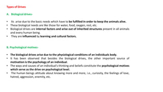 Types of Drives
A. Biological drives-
• Its arise due to the basic needs which have to be fulfilled in order to keep the animals alive.
• These biological needs are like those for water, food, oxygen, rest, etc.
• Biological drives are internal factors and arise out of inherited structures present in all animals
and every human being.
• They are influenced by learning and cultural factors.
B. Psychological motives-
• The biological drives arise due to the physiological conditions of an individuals body.
• It has been observed that besides the biological drives, the other important source of
motivation is the psychology of an individual.
• The ways and causes of an individual's thinking and beliefs constitute the psychological motives
which serve as the drive on psychological level.
• The human beings attitude about knowing more and more, i.e., curiosity, the feelings of love,
hatred, aggression, enemity, etc.
 