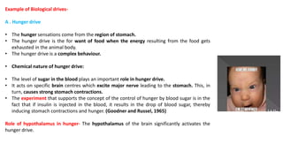 Example of Biological drives-
A . Hunger drive
• The hunger sensations come from the region of stomach.
• The hunger drive is the for want of food when the energy resulting from the food gets
exhausted in the animal body.
• The hunger drive is a complex behaviour.
• Chemical nature of hunger drive:
• The level of sugar in the blood plays an important role in hunger drive.
• It acts on specific brain centres which excite major nerve leading to the stomach. This, in
turn, causes strong stomach contractions.
• The experiment that supports the concept of the control of hunger by blood sugar is in the
fact that if insulin is injected in the blood, it results in the drop of blood sugar, thereby
inducing stomach contractions and hunger. (Goodner and Russel, 1965)
Role of hypothalamus in hunger- The hypothalamus of the brain significantly activates the
hunger drive.
 
