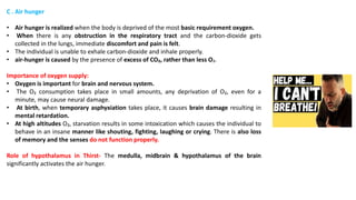 C . Air hunger
• Air hunger is realized when the body is deprived of the most basic requirement oxygen.
• When there is any obstruction in the respiratory tract and the carbon-dioxide gets
collected in the lungs, immediate discomfort and pain is felt.
• The individual is unable to exhale carbon-dioxide and inhale properly.
• air-hunger is caused by the presence of excess of CO₂, rather than less O₂.
Importance of oxygen supply:
• Oxygen is important for brain and nervous system.
• The O₂ consumption takes place in small amounts, any deprivation of O₂, even for a
minute, may cause neural damage.
• At birth, when temporary asphyxiation takes place, it causes brain damage resulting in
mental retardation.
• At high altitudes O₂, starvation results in some intoxication which causes the individual to
behave in an insane manner like shouting, fighting, laughing or crying. There is also loss
of memory and the senses do not function properly.
Role of hypothalamus in Thirst- The medulla, midbrain & hypothalamus of the brain
significantly activates the air hunger.
 