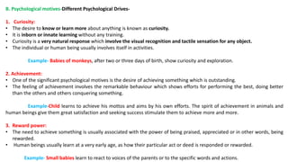 B. Psychological motives-Different Psychological Drives-
1. Curiosity:
• The desire to know or learn more about anything is known as curiosity.
• It is inborn or innate learning without any training.
• Curiosity is a very natural response which involve the visual recognition and tactile sensation for any object.
• The individual or human being usually involves itself in activities.
Example- Babies of monkeys, after two or three days of birth, show curiosity and exploration.
2. Achievement:
• One of the significant psychological motives is the desire of achieving something which is outstanding.
• The feeling of achievement involves the remarkable behaviour which shows efforts for performing the best, doing better
than the others and others conquering something.
Example-Child learns to achieve his mottos and aims by his own efforts. The spirit of achievement in animals and
human beings give them great satisfaction and seeking success stimulate them to achieve more and more.
3. Reward power:
• The need to achieve something is usually associated with the power of being praised, appreciated or in other words, being
rewarded.
• Human beings usually learn at a very early age, as how their particular act or deed is responded or rewarded.
Example- Small babies learn to react to voices of the parents or to the specific words and actions.
 