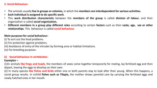 2. Social Behaviour-
• The animals usually live in groups or colonies, in which the members are interdependent for various activities.
• Each individual is assigned to do specific work.
• This work distribution characteristic between the members of the group is called division of labour, and their
organization is called social organization.
• Different members in a group play different roles according to certain factors such as their caste, age, sex or other
relationships. This behaviour is called social behaviour.
Main purposes for social behaviour:
(i) To sort out the food problems.
(ii) For protection against predators.
(iii) Avoidance of entry of the intruder by forming area or habitat limitations.
(iv) For breeding purposes.
(i) Social behaviour in vertebrates:
Examples –
(1)In animals like frogs and toads, the members of sexes come together temporarily for mating, lay fertilized egg and then
depart, leaving the eggs to develop on their own.
(2) In many species like fishes and birds either one or both parents stay to look after their young. When this happens, a
social group results. In cichlid fishes such as Tilapia, the mother shows parental care by carrying the fertilized eggs and
newly hatched ones in her mouth.
 