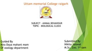 Uttam memorial College raigarh
SUBJECT – ANIMAL BEHAVIOUR
TOPIC – BIOLOGICAL CLOCK
Guided By
Miss Daya mahant mam
Of zoology department
Submitted By
Nikita Jaiswal
M.Sc. Zoo. 1st sam
 