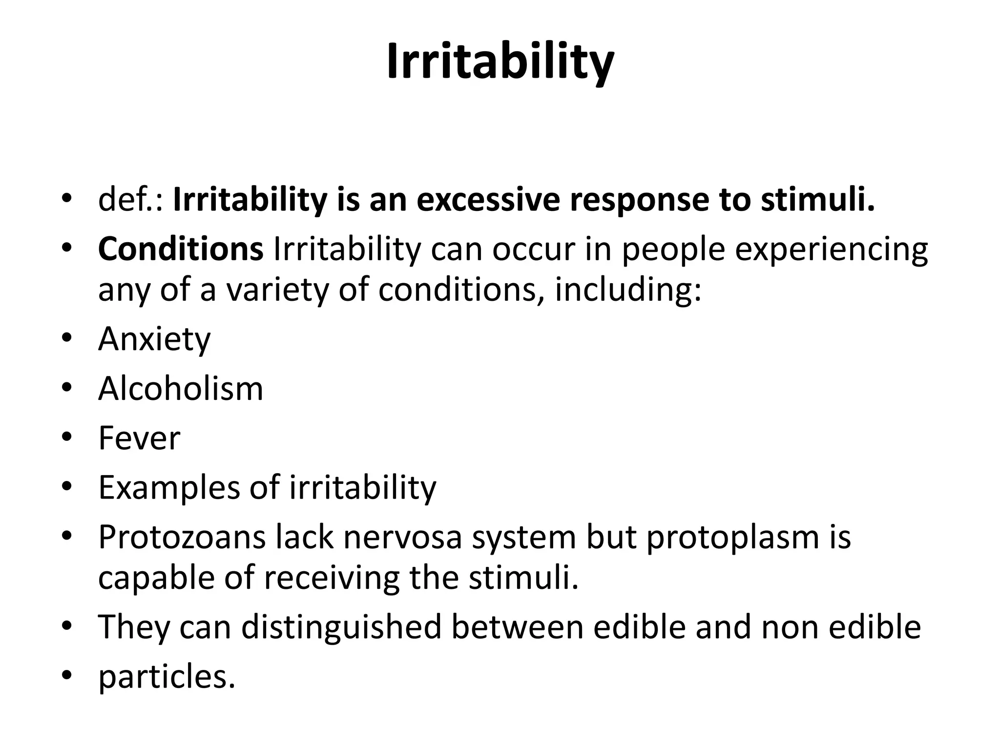 Irritability
• def.: Irritability is an excessive response to stimuli.
• Conditions Irritability can occur in people experiencing
any of a variety of conditions, including:
• Anxiety
• Alcoholism
• Fever
• Examples of irritability
• Protozoans lack nervosa system but protoplasm is
capable of receiving the stimuli.
• They can distinguished between edible and non edible
• particles.
 