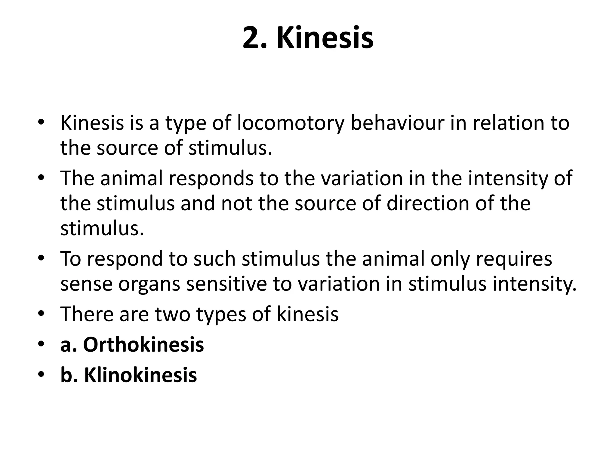 2. Kinesis
• Kinesis is a type of locomotory behaviour in relation to
the source of stimulus.
• The animal responds to the variation in the intensity of
the stimulus and not the source of direction of the
stimulus.
• To respond to such stimulus the animal only requires
sense organs sensitive to variation in stimulus intensity.
• There are two types of kinesis
• a. Orthokinesis
• b. Klinokinesis
 