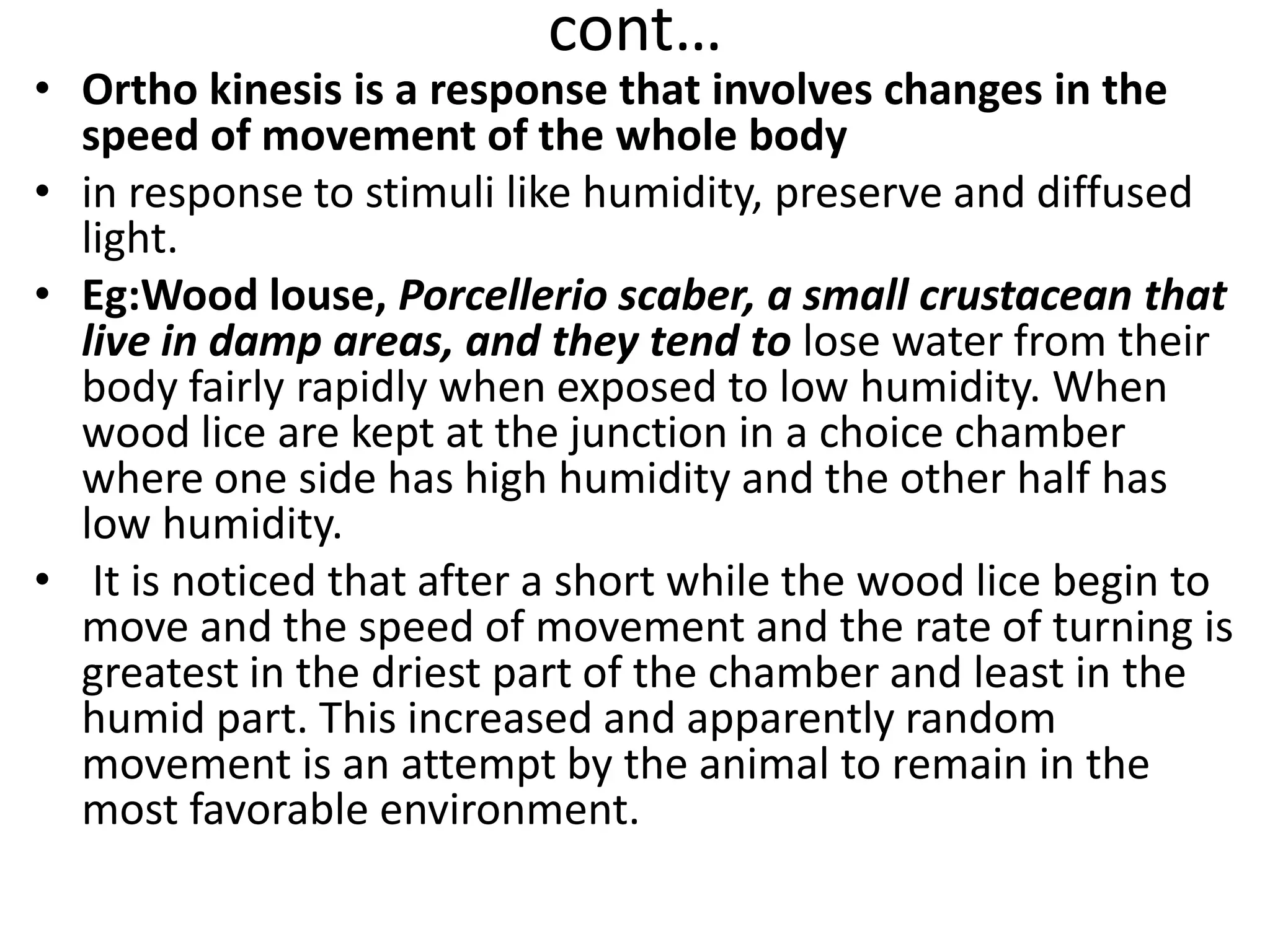 cont…
• Ortho kinesis is a response that involves changes in the
speed of movement of the whole body
• in response to stimuli like humidity, preserve and diffused
light.
• Eg:Wood louse, Porcellerio scaber, a small crustacean that
live in damp areas, and they tend to lose water from their
body fairly rapidly when exposed to low humidity. When
wood lice are kept at the junction in a choice chamber
where one side has high humidity and the other half has
low humidity.
• It is noticed that after a short while the wood lice begin to
move and the speed of movement and the rate of turning is
greatest in the driest part of the chamber and least in the
humid part. This increased and apparently random
movement is an attempt by the animal to remain in the
most favorable environment.
 