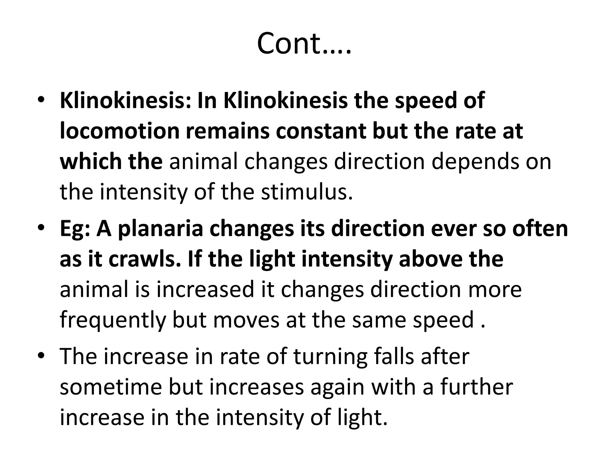 Cont….
• Klinokinesis: In Klinokinesis the speed of
locomotion remains constant but the rate at
which the animal changes direction depends on
the intensity of the stimulus.
• Eg: A planaria changes its direction ever so often
as it crawls. If the light intensity above the
animal is increased it changes direction more
frequently but moves at the same speed .
• The increase in rate of turning falls after
sometime but increases again with a further
increase in the intensity of light.
 