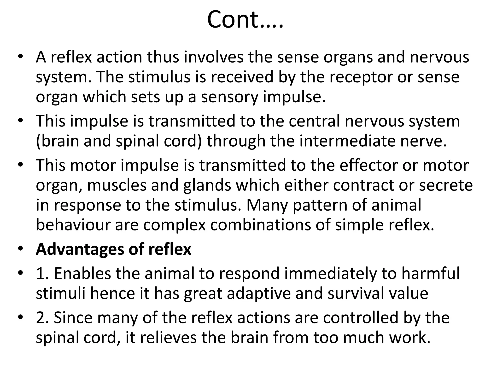 Cont….
• A reflex action thus involves the sense organs and nervous
system. The stimulus is received by the receptor or sense
organ which sets up a sensory impulse.
• This impulse is transmitted to the central nervous system
(brain and spinal cord) through the intermediate nerve.
• This motor impulse is transmitted to the effector or motor
organ, muscles and glands which either contract or secrete
in response to the stimulus. Many pattern of animal
behaviour are complex combinations of simple reflex.
• Advantages of reflex
• 1. Enables the animal to respond immediately to harmful
stimuli hence it has great adaptive and survival value
• 2. Since many of the reflex actions are controlled by the
spinal cord, it relieves the brain from too much work.
 