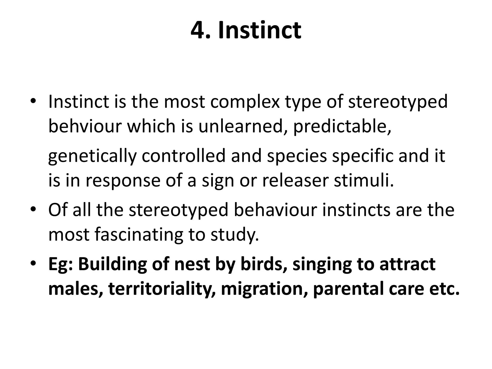 4. Instinct
• Instinct is the most complex type of stereotyped
behviour which is unlearned, predictable,
genetically controlled and species specific and it
is in response of a sign or releaser stimuli.
• Of all the stereotyped behaviour instincts are the
most fascinating to study.
• Eg: Building of nest by birds, singing to attract
males, territoriality, migration, parental care etc.
 