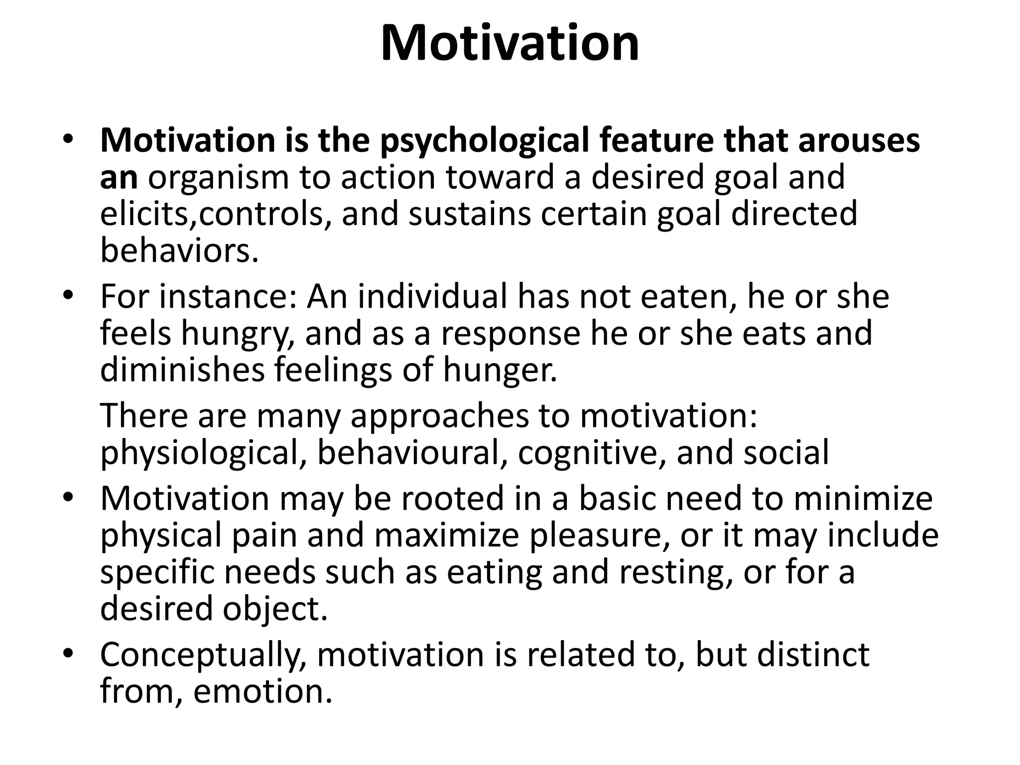Motivation
• Motivation is the psychological feature that arouses
an organism to action toward a desired goal and
elicits,controls, and sustains certain goal directed
behaviors.
• For instance: An individual has not eaten, he or she
feels hungry, and as a response he or she eats and
diminishes feelings of hunger.
There are many approaches to motivation:
physiological, behavioural, cognitive, and social
• Motivation may be rooted in a basic need to minimize
physical pain and maximize pleasure, or it may include
specific needs such as eating and resting, or for a
desired object.
• Conceptually, motivation is related to, but distinct
from, emotion.
 