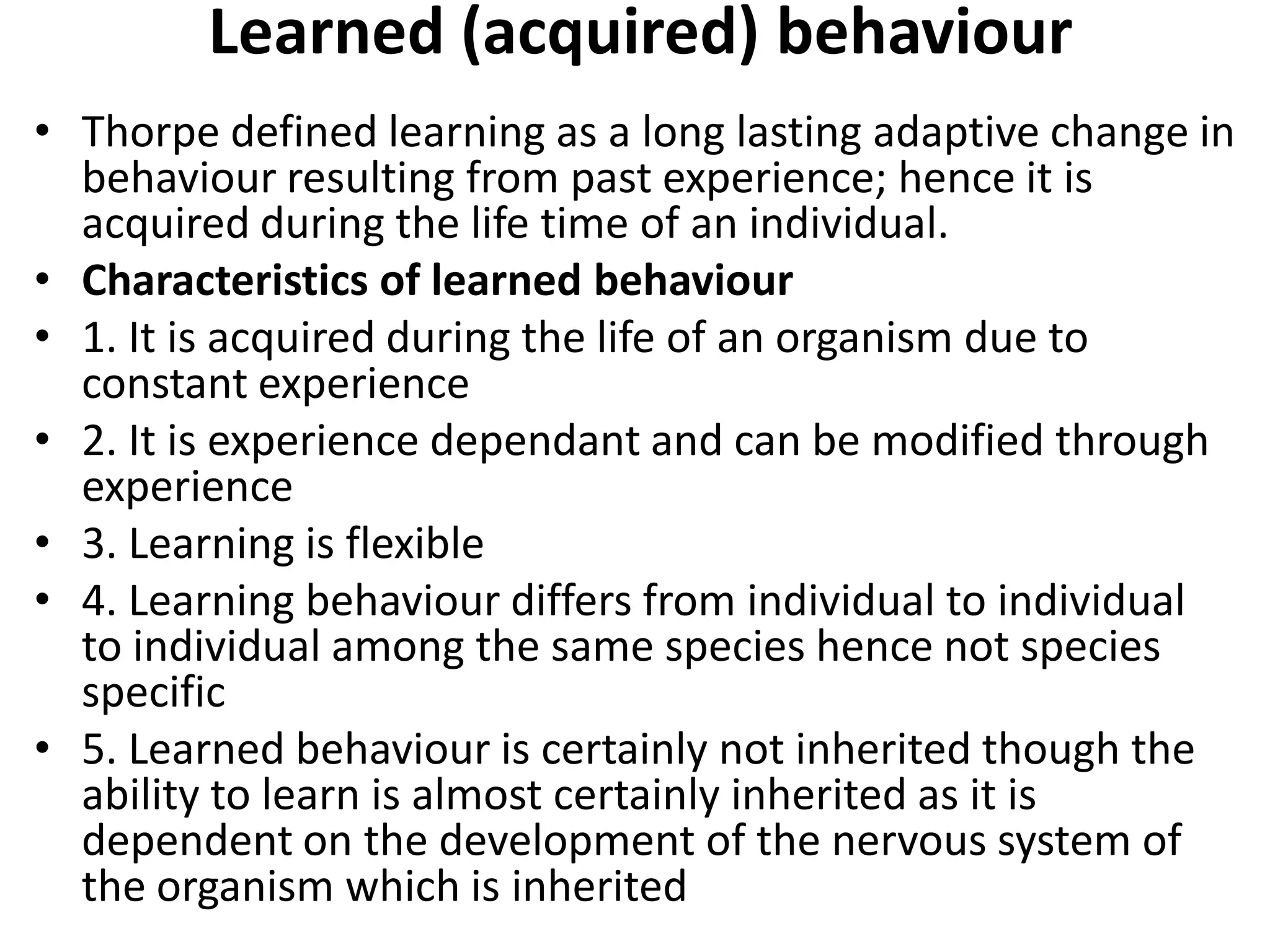 Learned (acquired) behaviour
• Thorpe defined learning as a long lasting adaptive change in
behaviour resulting from past experience; hence it is
acquired during the life time of an individual.
• Characteristics of learned behaviour
• 1. It is acquired during the life of an organism due to
constant experience
• 2. It is experience dependant and can be modified through
experience
• 3. Learning is flexible
• 4. Learning behaviour differs from individual to individual
to individual among the same species hence not species
specific
• 5. Learned behaviour is certainly not inherited though the
ability to learn is almost certainly inherited as it is
dependent on the development of the nervous system of
the organism which is inherited
 