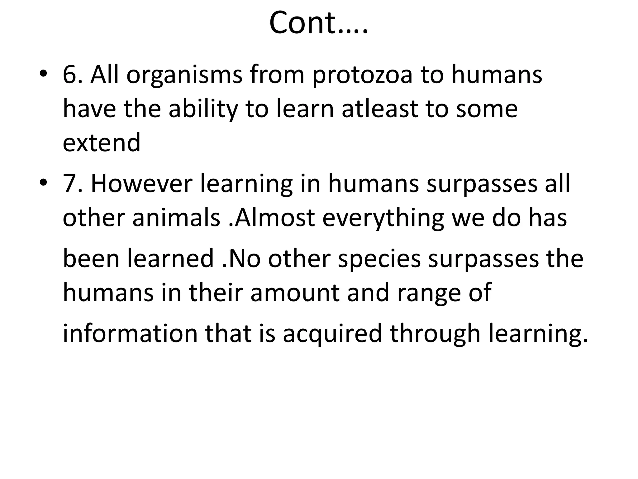 Cont….
• 6. All organisms from protozoa to humans
have the ability to learn atleast to some
extend
• 7. However learning in humans surpasses all
other animals .Almost everything we do has
been learned .No other species surpasses the
humans in their amount and range of
information that is acquired through learning.
 