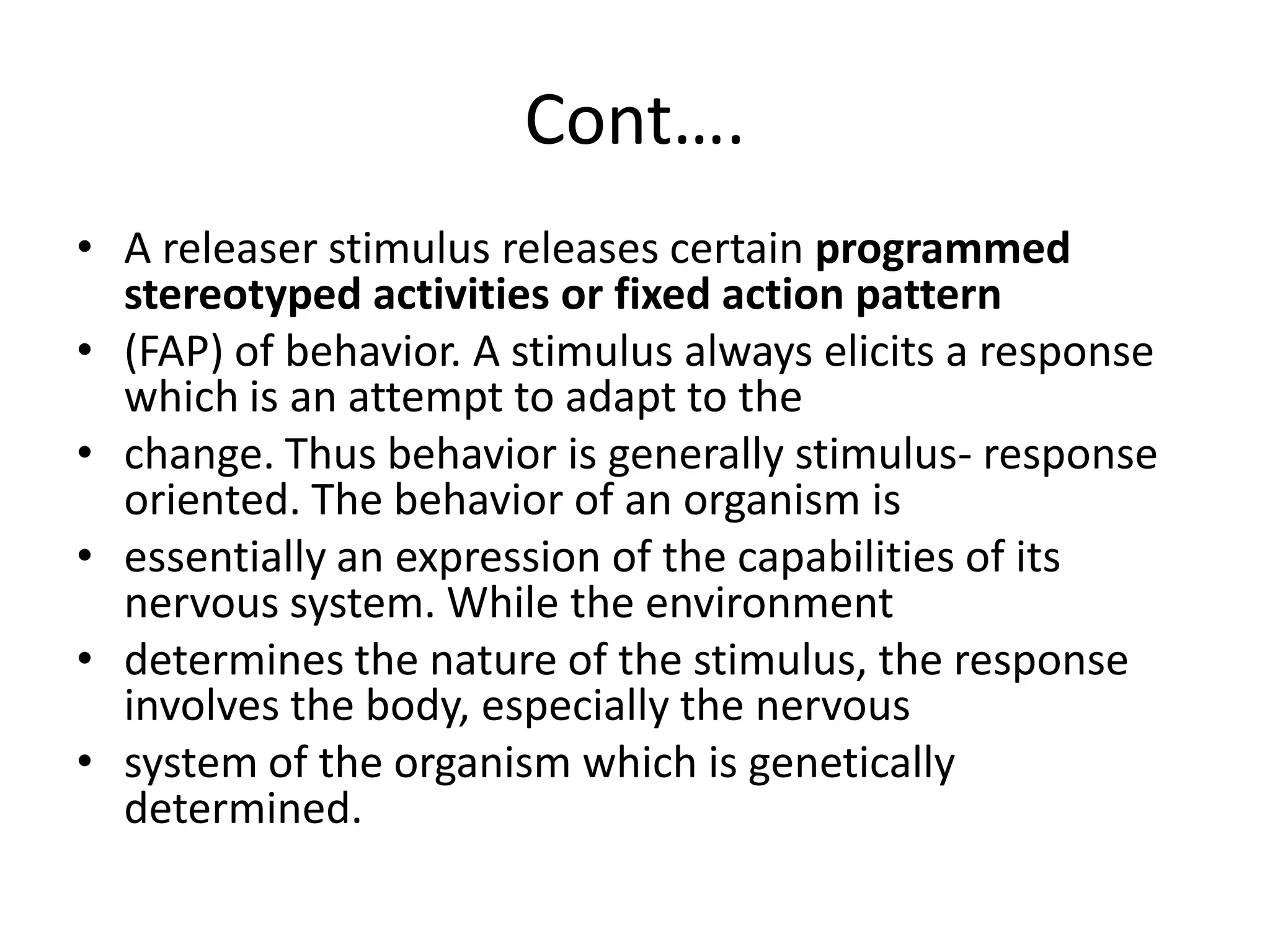 Cont….
• A releaser stimulus releases certain programmed
stereotyped activities or fixed action pattern
• (FAP) of behavior. A stimulus always elicits a response
which is an attempt to adapt to the
• change. Thus behavior is generally stimulus- response
oriented. The behavior of an organism is
• essentially an expression of the capabilities of its
nervous system. While the environment
• determines the nature of the stimulus, the response
involves the body, especially the nervous
• system of the organism which is genetically
determined.
 