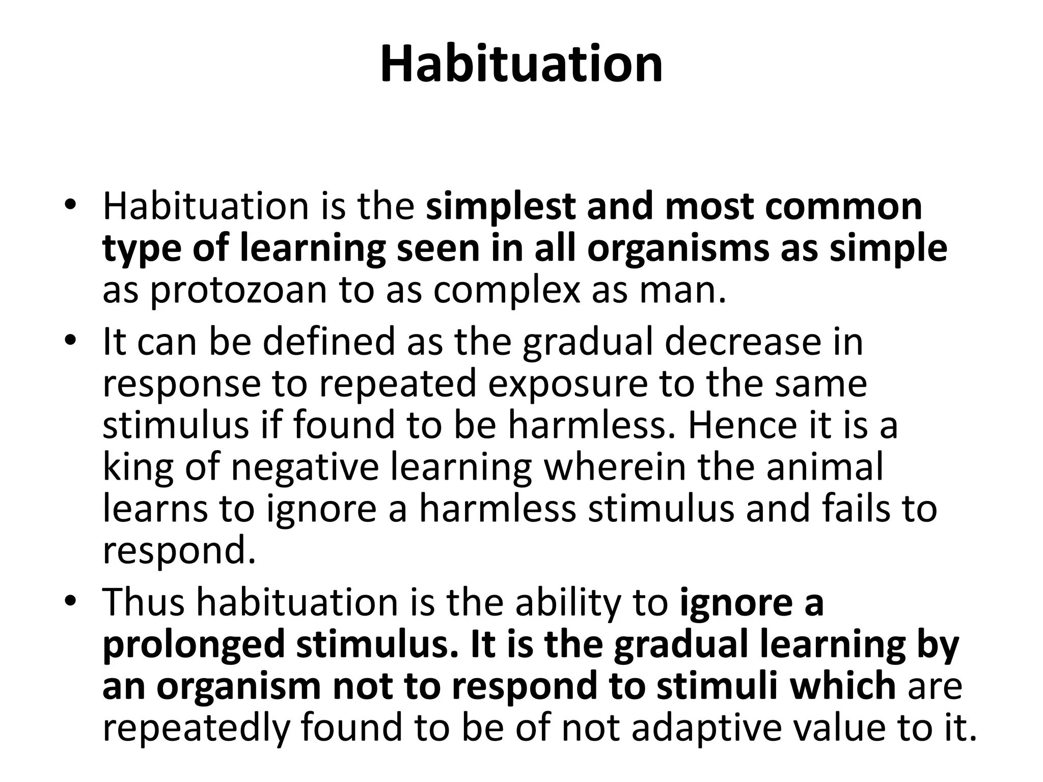 Habituation
• Habituation is the simplest and most common
type of learning seen in all organisms as simple
as protozoan to as complex as man.
• It can be defined as the gradual decrease in
response to repeated exposure to the same
stimulus if found to be harmless. Hence it is a
king of negative learning wherein the animal
learns to ignore a harmless stimulus and fails to
respond.
• Thus habituation is the ability to ignore a
prolonged stimulus. It is the gradual learning by
an organism not to respond to stimuli which are
repeatedly found to be of not adaptive value to it.
 