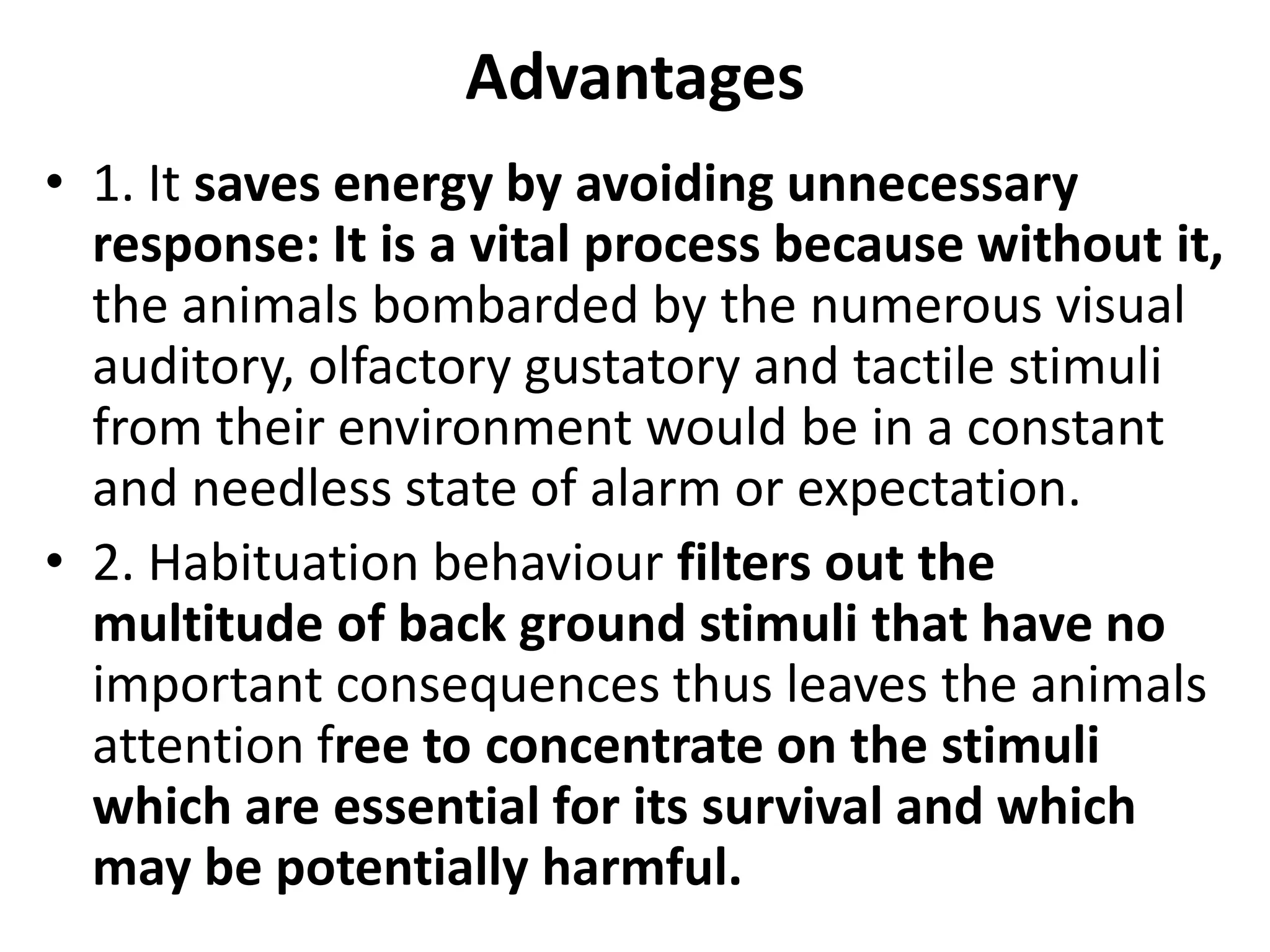 Advantages
• 1. It saves energy by avoiding unnecessary
response: It is a vital process because without it,
the animals bombarded by the numerous visual
auditory, olfactory gustatory and tactile stimuli
from their environment would be in a constant
and needless state of alarm or expectation.
• 2. Habituation behaviour filters out the
multitude of back ground stimuli that have no
important consequences thus leaves the animals
attention free to concentrate on the stimuli
which are essential for its survival and which
may be potentially harmful.
 