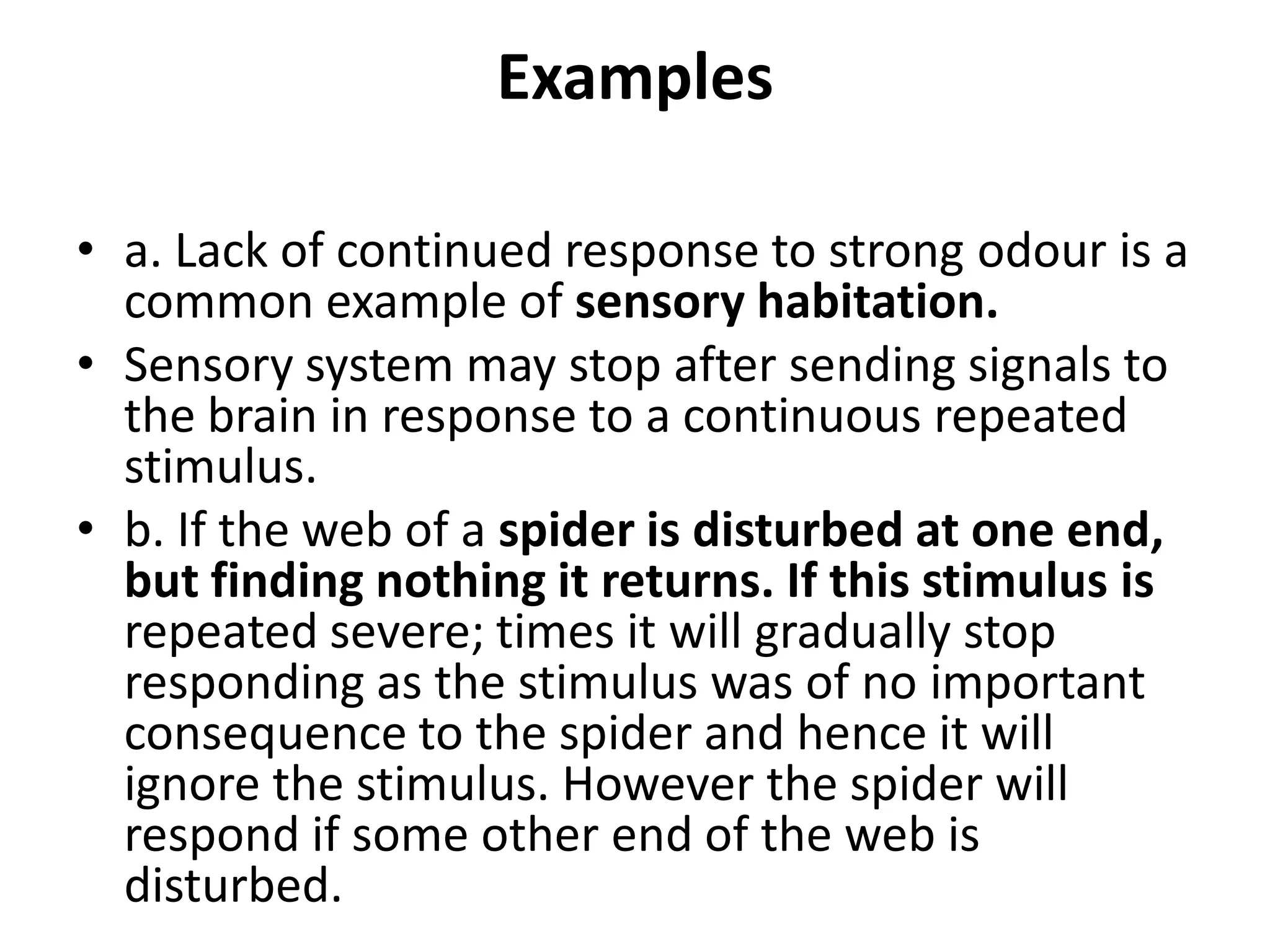 Examples
• a. Lack of continued response to strong odour is a
common example of sensory habitation.
• Sensory system may stop after sending signals to
the brain in response to a continuous repeated
stimulus.
• b. If the web of a spider is disturbed at one end,
but finding nothing it returns. If this stimulus is
repeated severe; times it will gradually stop
responding as the stimulus was of no important
consequence to the spider and hence it will
ignore the stimulus. However the spider will
respond if some other end of the web is
disturbed.
 
