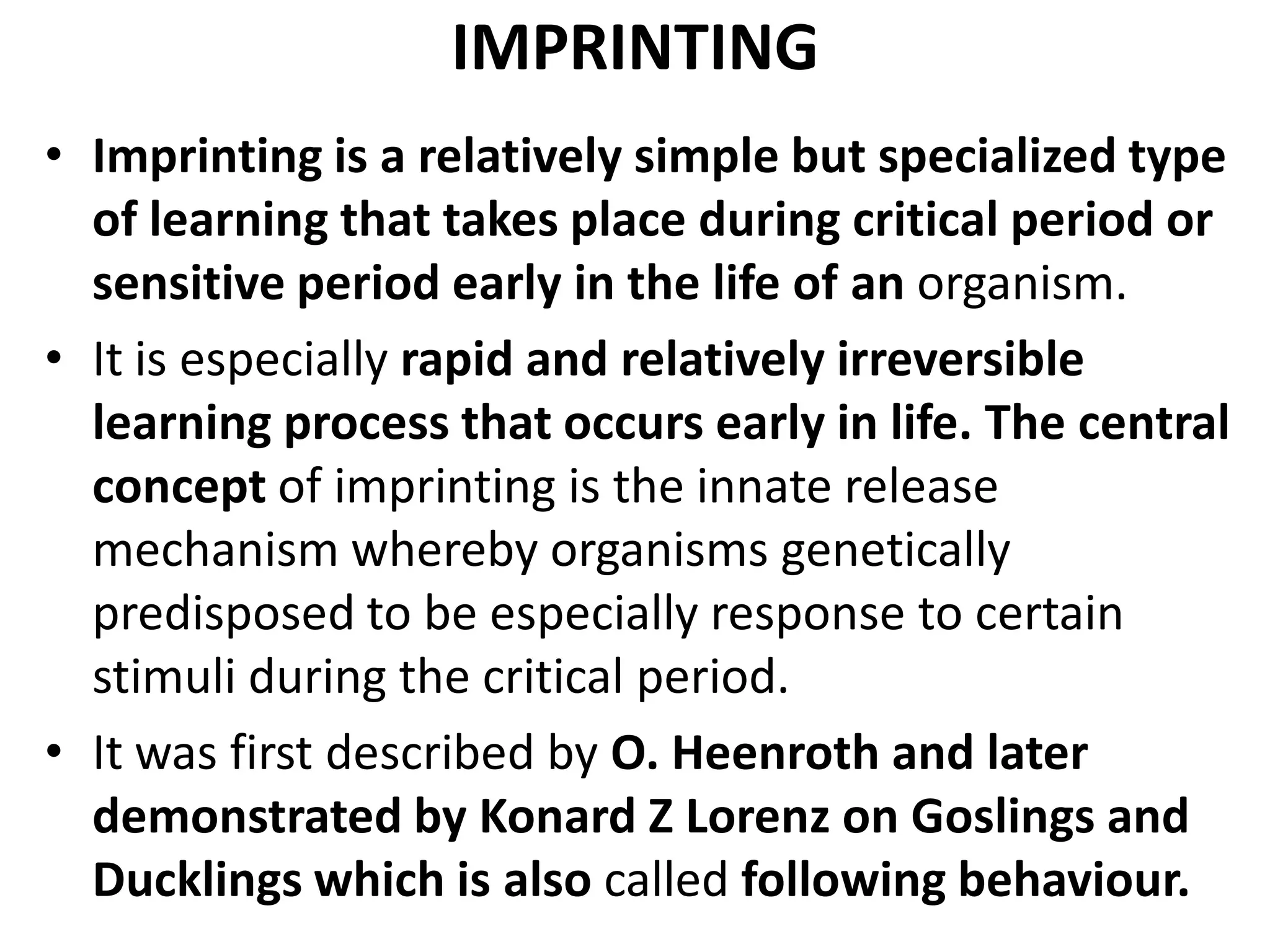 IMPRINTING
• Imprinting is a relatively simple but specialized type
of learning that takes place during critical period or
sensitive period early in the life of an organism.
• It is especially rapid and relatively irreversible
learning process that occurs early in life. The central
concept of imprinting is the innate release
mechanism whereby organisms genetically
predisposed to be especially response to certain
stimuli during the critical period.
• It was first described by O. Heenroth and later
demonstrated by Konard Z Lorenz on Goslings and
Ducklings which is also called following behaviour.
 