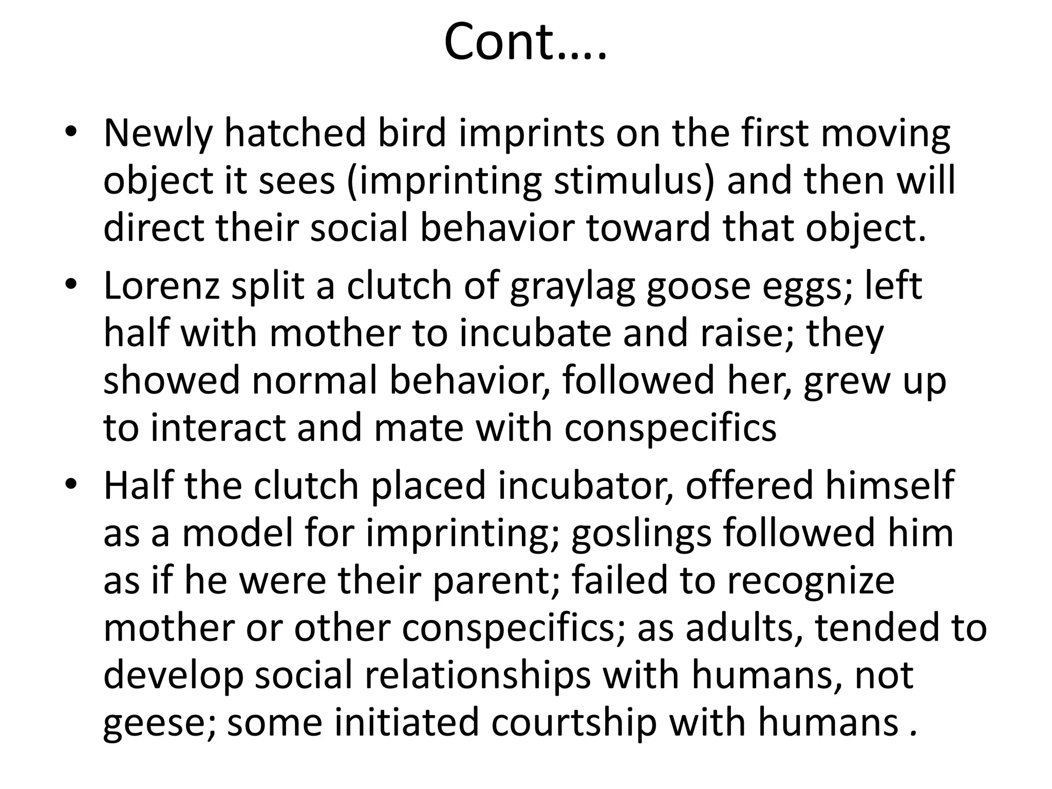 Cont….
• Newly hatched bird imprints on the first moving
object it sees (imprinting stimulus) and then will
direct their social behavior toward that object.
• Lorenz split a clutch of graylag goose eggs; left
half with mother to incubate and raise; they
showed normal behavior, followed her, grew up
to interact and mate with conspecifics
• Half the clutch placed incubator, offered himself
as a model for imprinting; goslings followed him
as if he were their parent; failed to recognize
mother or other conspecifics; as adults, tended to
develop social relationships with humans, not
geese; some initiated courtship with humans .
 