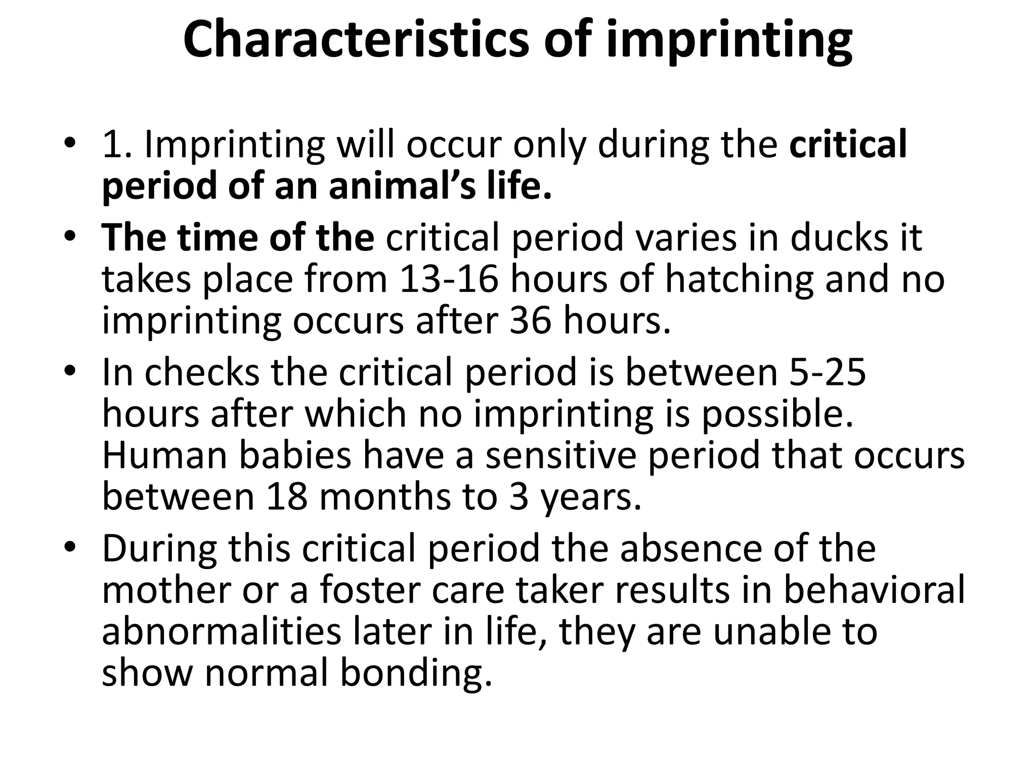 Characteristics of imprinting
• 1. Imprinting will occur only during the critical
period of an animal’s life.
• The time of the critical period varies in ducks it
takes place from 13-16 hours of hatching and no
imprinting occurs after 36 hours.
• In checks the critical period is between 5-25
hours after which no imprinting is possible.
Human babies have a sensitive period that occurs
between 18 months to 3 years.
• During this critical period the absence of the
mother or a foster care taker results in behavioral
abnormalities later in life, they are unable to
show normal bonding.
 