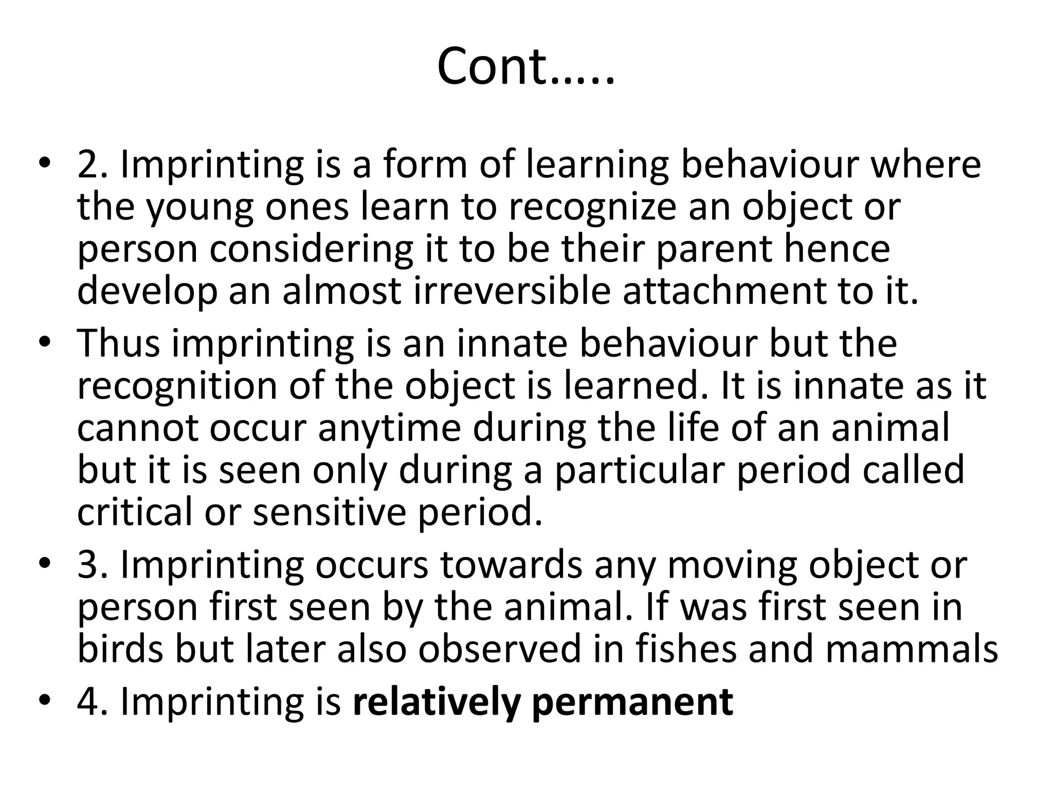 Cont…..
• 2. Imprinting is a form of learning behaviour where
the young ones learn to recognize an object or
person considering it to be their parent hence
develop an almost irreversible attachment to it.
• Thus imprinting is an innate behaviour but the
recognition of the object is learned. It is innate as it
cannot occur anytime during the life of an animal
but it is seen only during a particular period called
critical or sensitive period.
• 3. Imprinting occurs towards any moving object or
person first seen by the animal. If was first seen in
birds but later also observed in fishes and mammals
• 4. Imprinting is relatively permanent
 