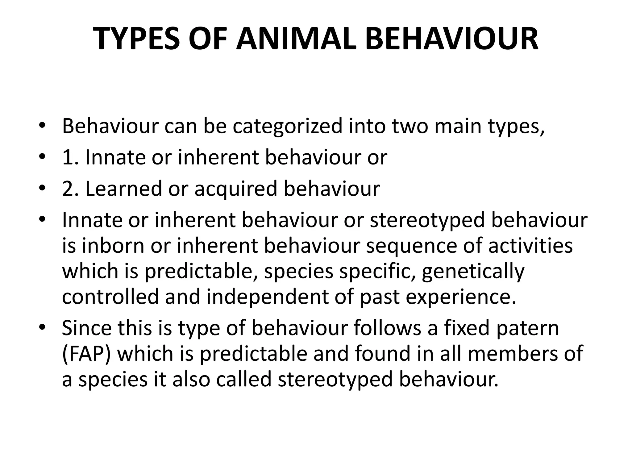 TYPES OF ANIMAL BEHAVIOUR
• Behaviour can be categorized into two main types,
• 1. Innate or inherent behaviour or
• 2. Learned or acquired behaviour
• Innate or inherent behaviour or stereotyped behaviour
is inborn or inherent behaviour sequence of activities
which is predictable, species specific, genetically
controlled and independent of past experience.
• Since this is type of behaviour follows a fixed patern
(FAP) which is predictable and found in all members of
a species it also called stereotyped behaviour.
 