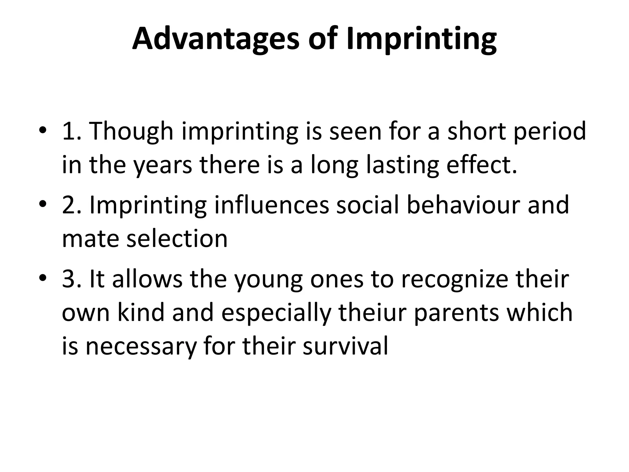 Advantages of Imprinting
• 1. Though imprinting is seen for a short period
in the years there is a long lasting effect.
• 2. Imprinting influences social behaviour and
mate selection
• 3. It allows the young ones to recognize their
own kind and especially theiur parents which
is necessary for their survival
 