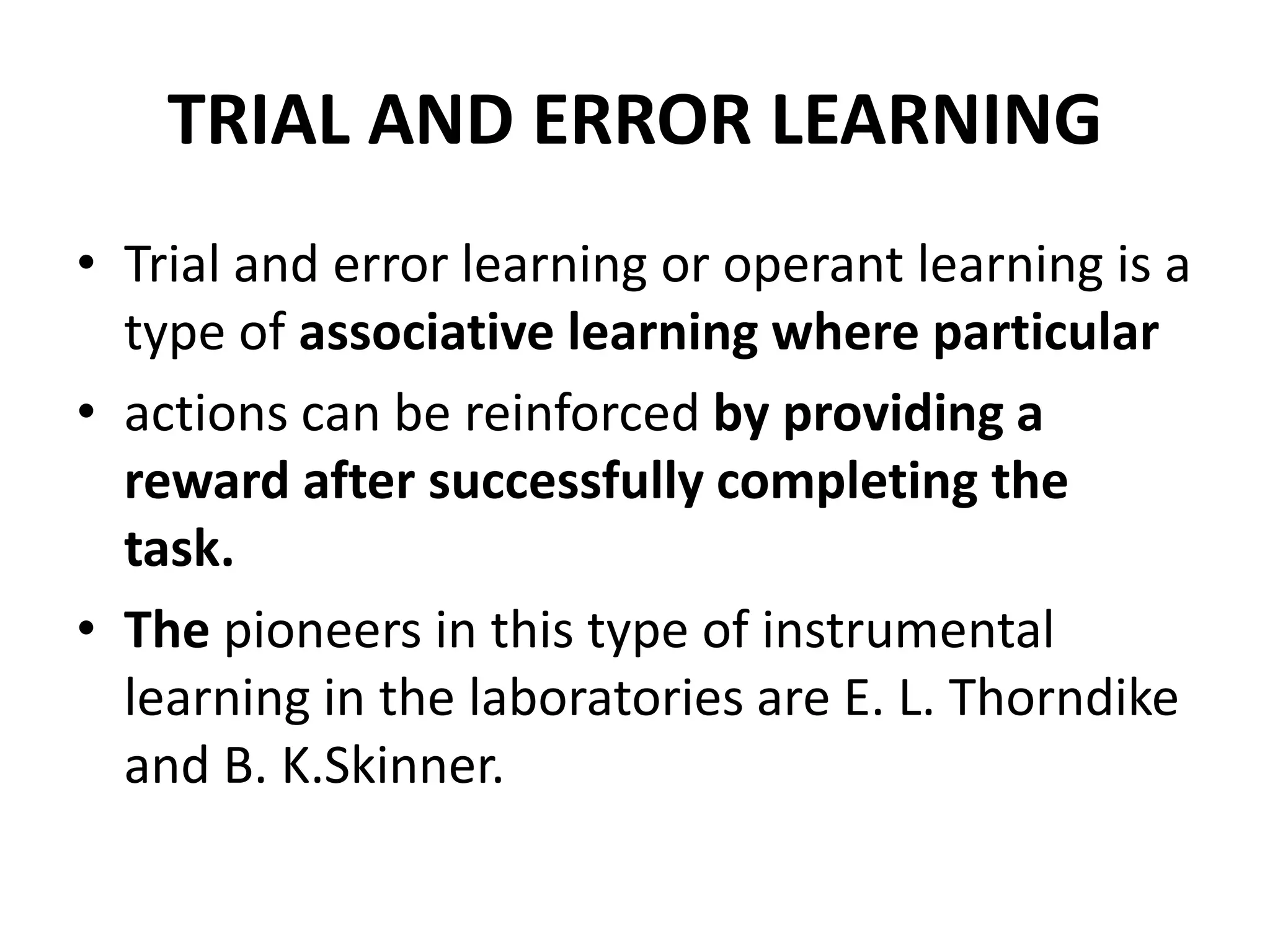 TRIAL AND ERROR LEARNING
• Trial and error learning or operant learning is a
type of associative learning where particular
• actions can be reinforced by providing a
reward after successfully completing the
task.
• The pioneers in this type of instrumental
learning in the laboratories are E. L. Thorndike
and B. K.Skinner.
 