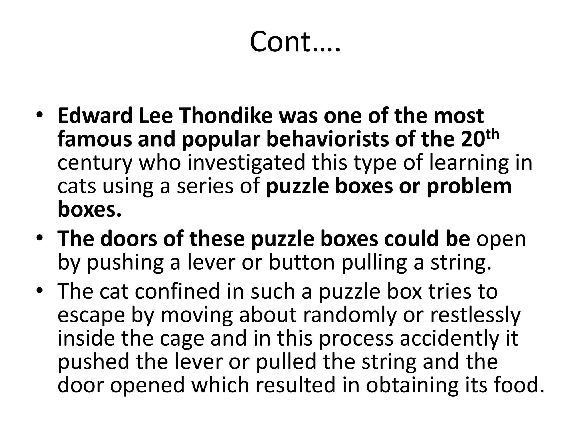 Cont….
• Edward Lee Thondike was one of the most
famous and popular behaviorists of the 20th
century who investigated this type of learning in
cats using a series of puzzle boxes or problem
boxes.
• The doors of these puzzle boxes could be open
by pushing a lever or button pulling a string.
• The cat confined in such a puzzle box tries to
escape by moving about randomly or restlessly
inside the cage and in this process accidently it
pushed the lever or pulled the string and the
door opened which resulted in obtaining its food.
 
